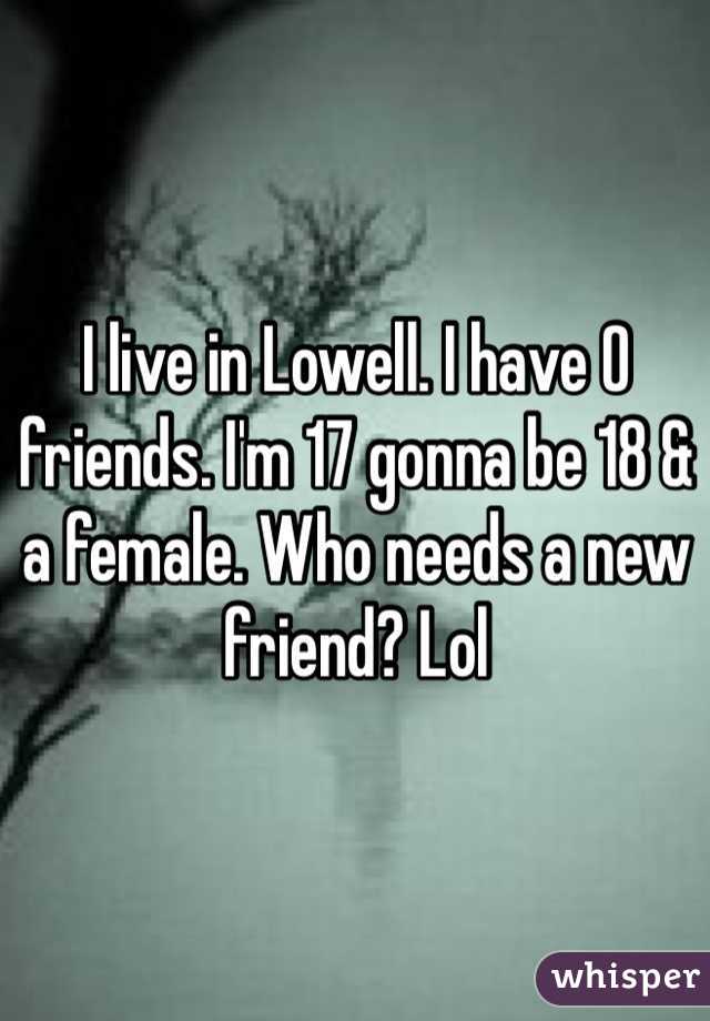 I live in Lowell. I have 0 friends. I'm 17 gonna be 18 & a female. Who needs a new friend? Lol