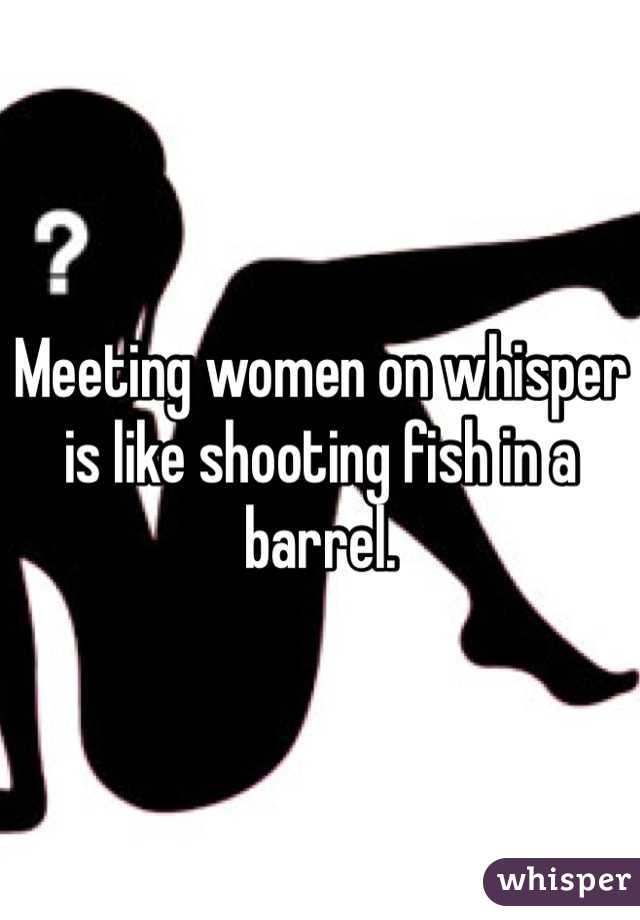 Meeting women on whisper is like shooting fish in a barrel. 