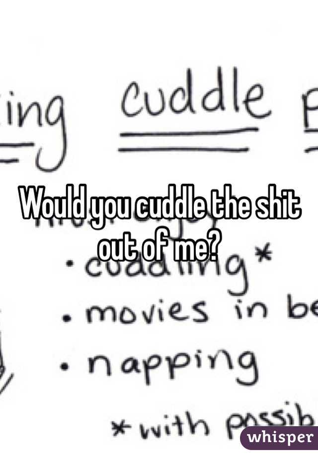 Would you cuddle the shit out of me?