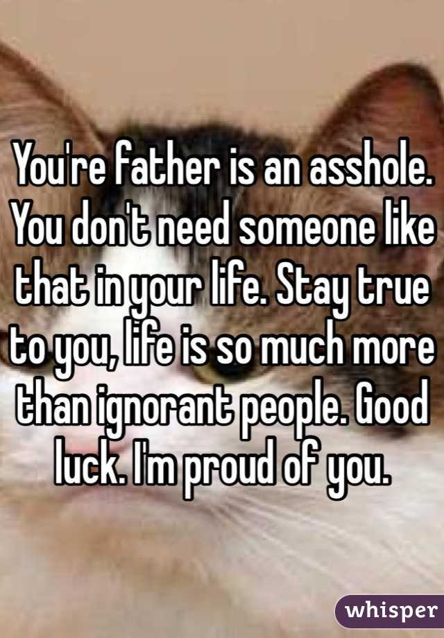 You're father is an asshole. You don't need someone like that in your life. Stay true to you, life is so much more than ignorant people. Good luck. I'm proud of you.
