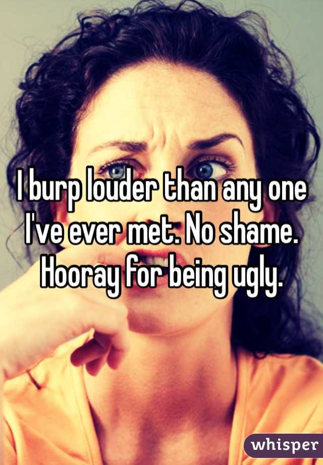 I burp louder than any one I've ever met. No shame. Hooray for being ugly. 