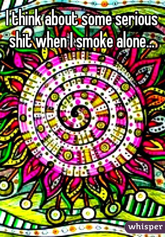 I think about some serious shit when I smoke alone...
