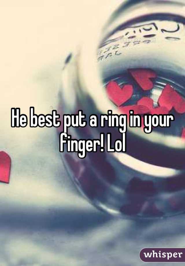 He best put a ring in your finger! Lol
