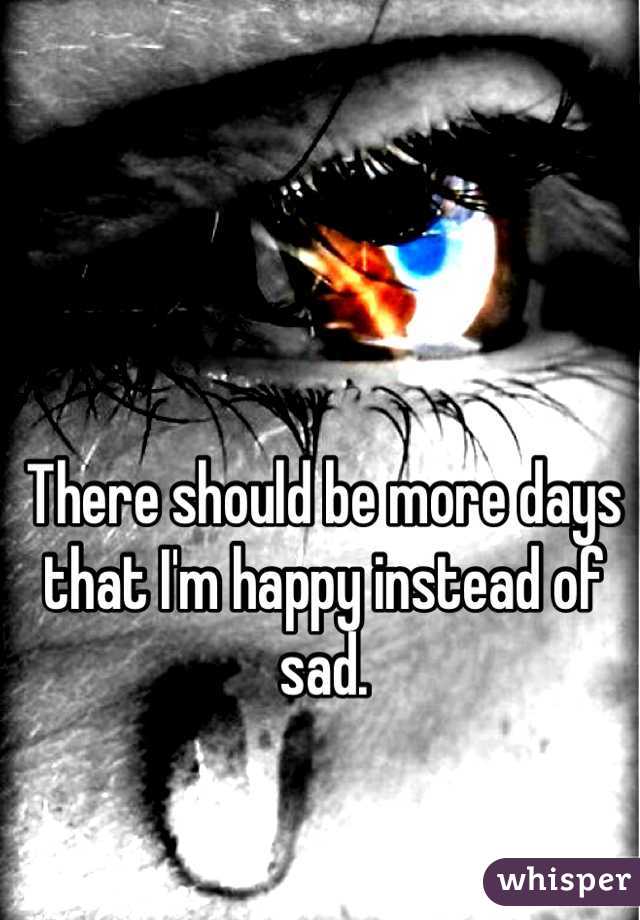 There should be more days that I'm happy instead of sad.