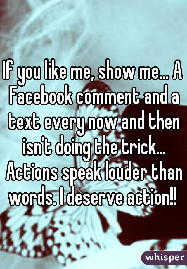 If you like me, show me... A Facebook comment and a text every now and then isn't doing the trick... Actions speak louder than words. I deserve action!! 