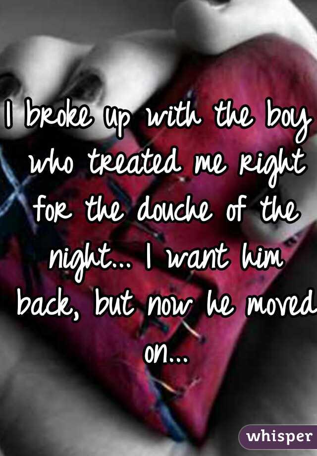 I broke up with the boy who treated me right for the douche of the night... I want him back, but now he moved on...