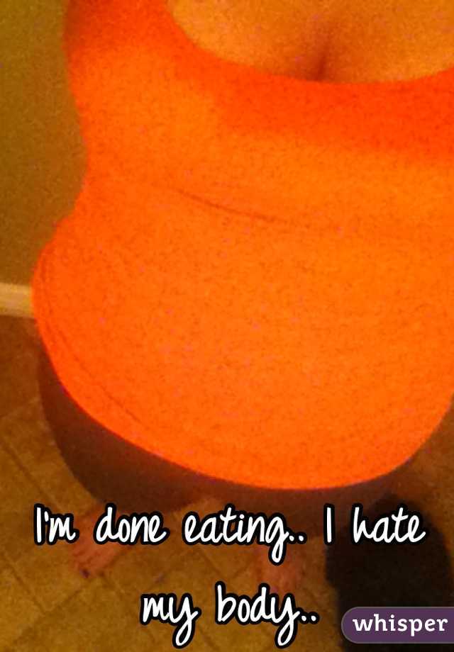 I'm done eating.. I hate my body..