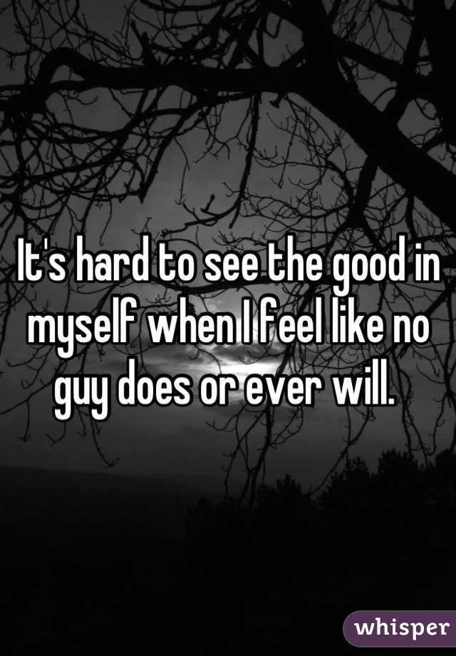 It's hard to see the good in myself when I feel like no guy does or ever will. 