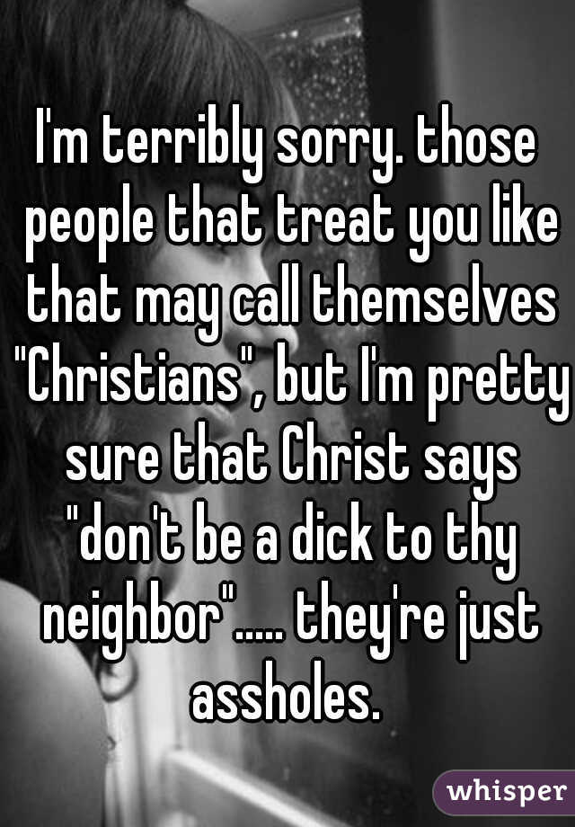 I'm terribly sorry. those people that treat you like that may call themselves "Christians", but I'm pretty sure that Christ says "don't be a dick to thy neighbor"..... they're just assholes. 