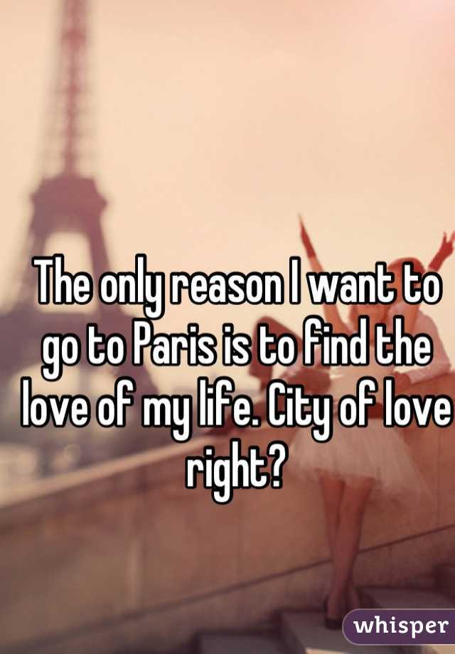 The only reason I want to go to Paris is to find the love of my life. City of love right?