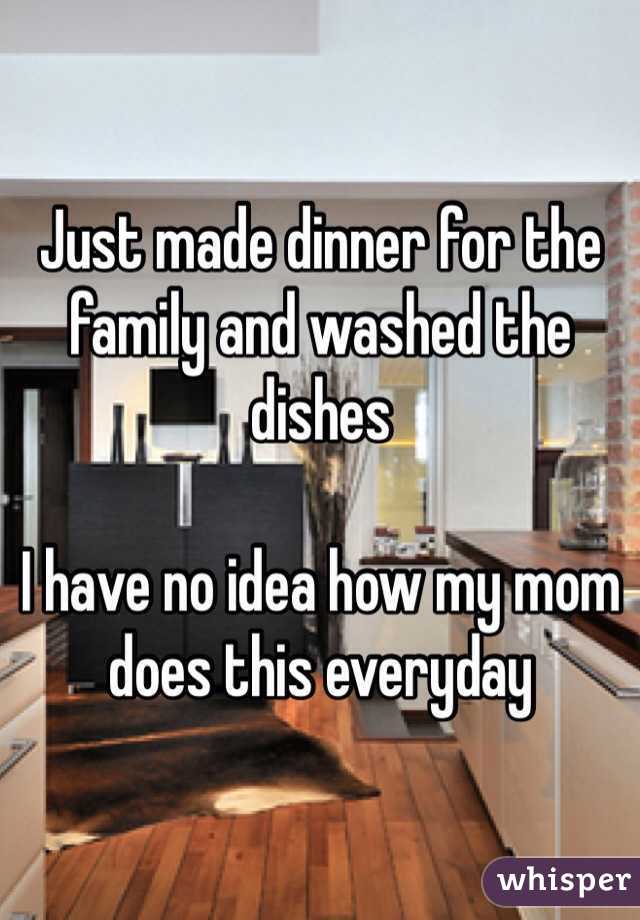 Just made dinner for the family and washed the dishes

I have no idea how my mom does this everyday