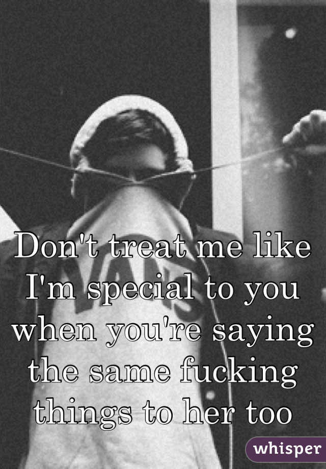 Don't treat me like I'm special to you when you're saying the same fucking things to her too