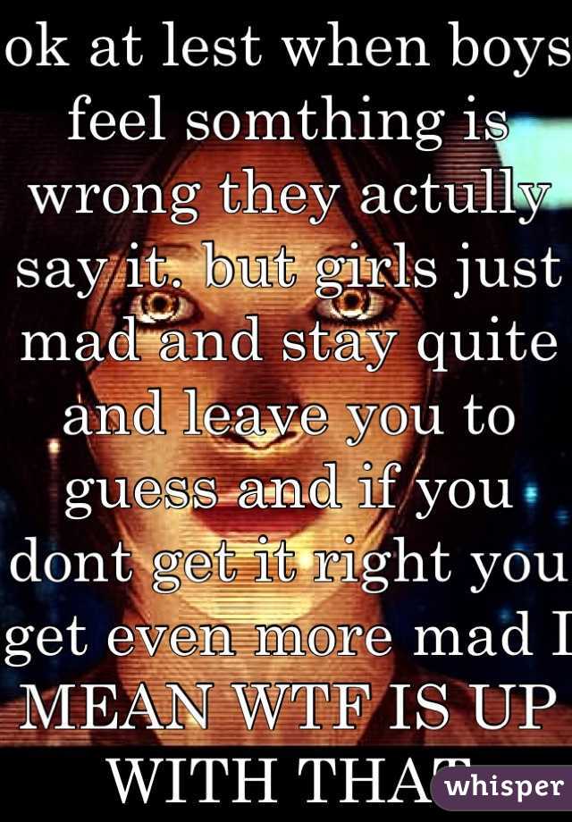 ok at lest when boys feel somthing is wrong they actully say it. but girls just mad and stay quite and leave you to guess and if you dont get it right you get even more mad I MEAN WTF IS UP WITH THAT

