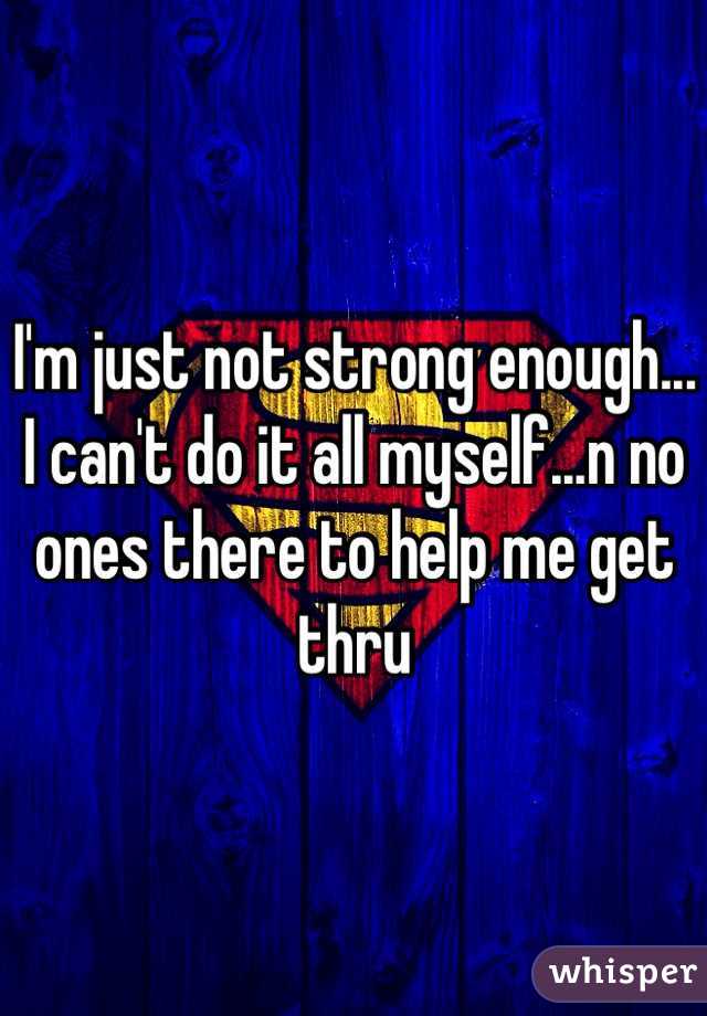 I'm just not strong enough... I can't do it all myself...n no ones there to help me get thru 