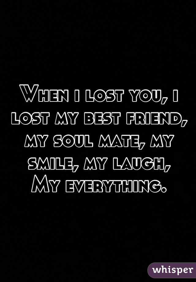 When i lost you, i lost my best friend, my soul mate, my smile, my laugh, 
My everything.