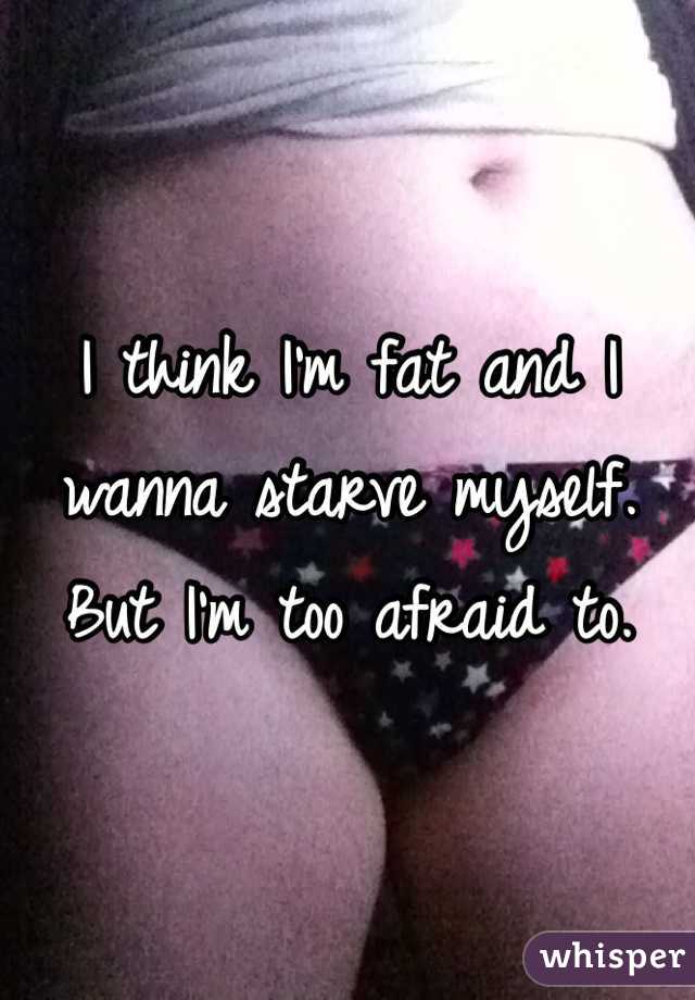 I think I'm fat and I wanna starve myself. But I'm too afraid to.