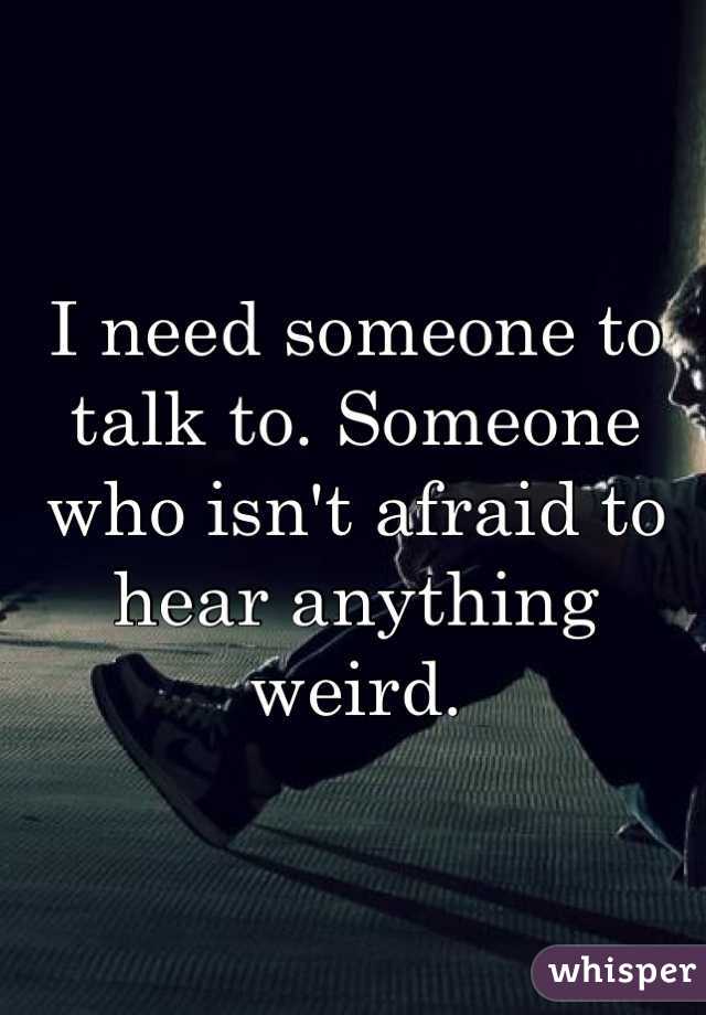 I need someone to talk to. Someone who isn't afraid to hear anything weird.
