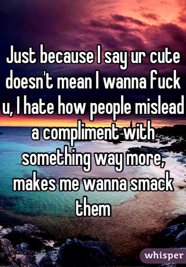 Just because I say ur cute doesn't mean I wanna fuck u, I hate how people mislead a compliment with something way more, makes me wanna smack them