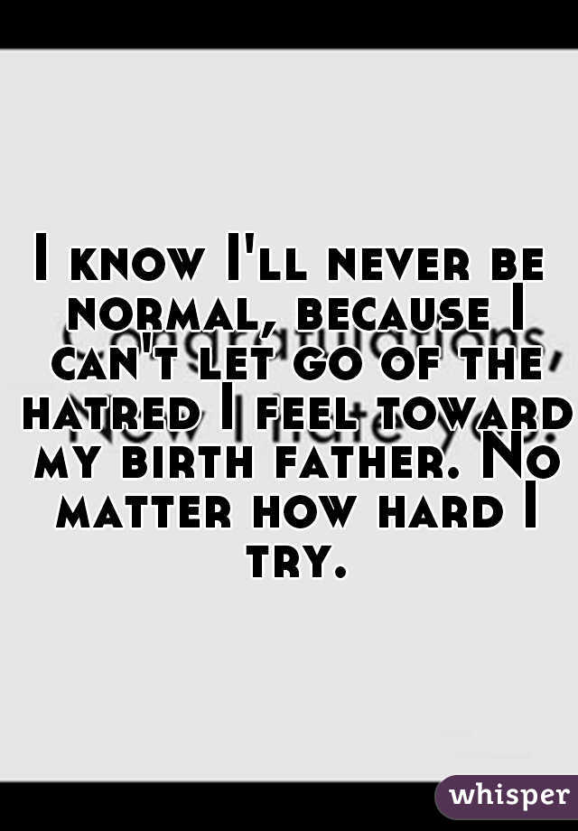 I know I'll never be normal, because I can't let go of the hatred I feel toward my birth father. No matter how hard I try.