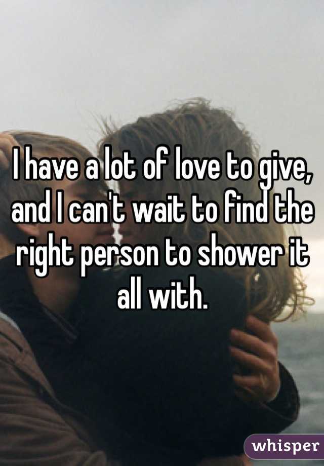 I have a lot of love to give, and I can't wait to find the right person to shower it all with.