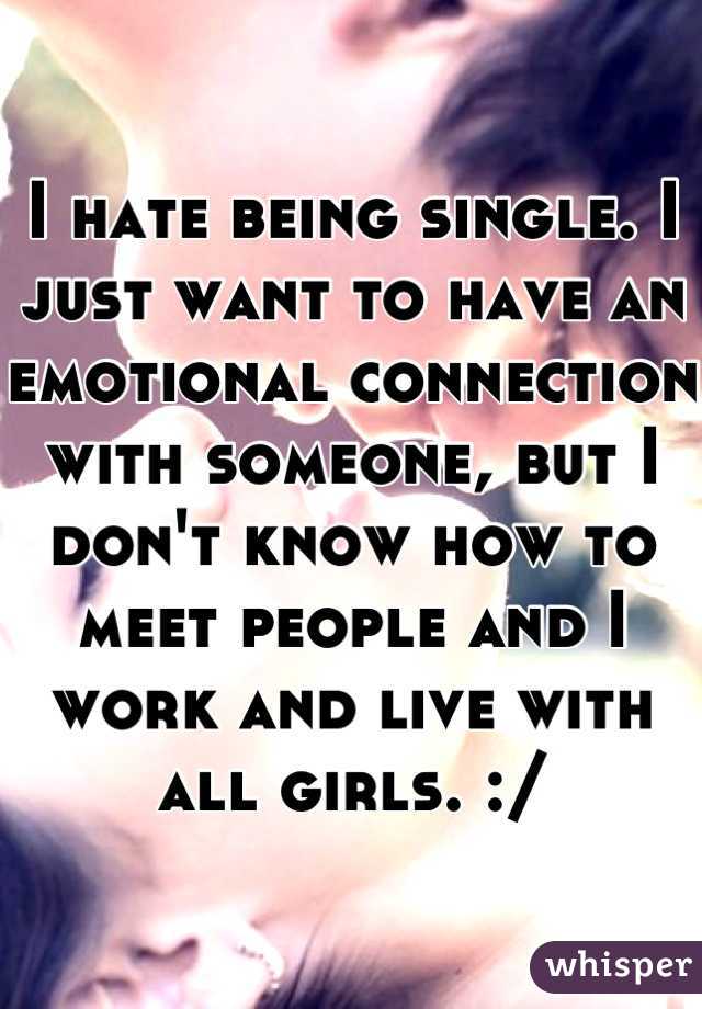 I hate being single. I just want to have an emotional connection with someone, but I  don't know how to meet people and I work and live with all girls. :/