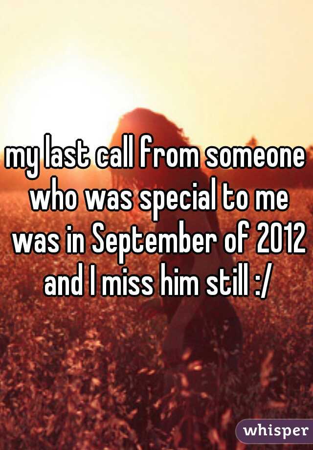 my last call from someone who was special to me was in September of 2012 and I miss him still :/
