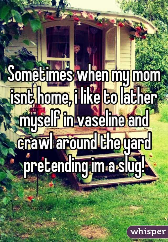 Sometimes when my mom isnt home, i like to lather myself in vaseline and crawl around the yard pretending im a slug!