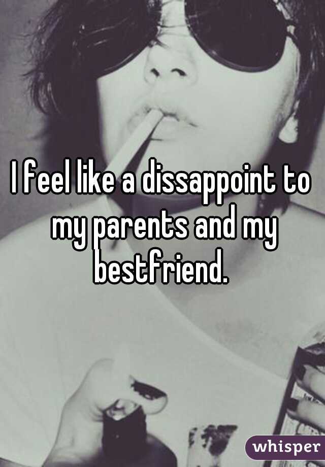 I feel like a dissappoint to my parents and my bestfriend. 