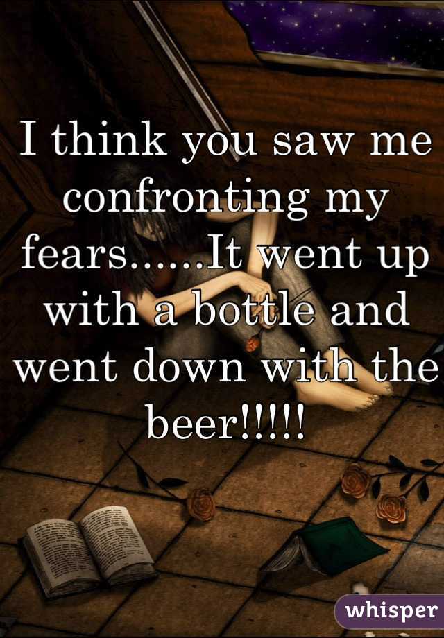 I think you saw me confronting my fears......It went up with a bottle and went down with the beer!!!!!