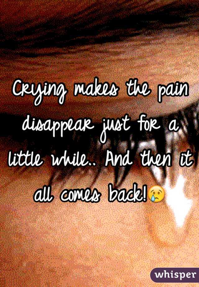 Crying makes the pain disappear just for a little while.. And then it all comes back!😢