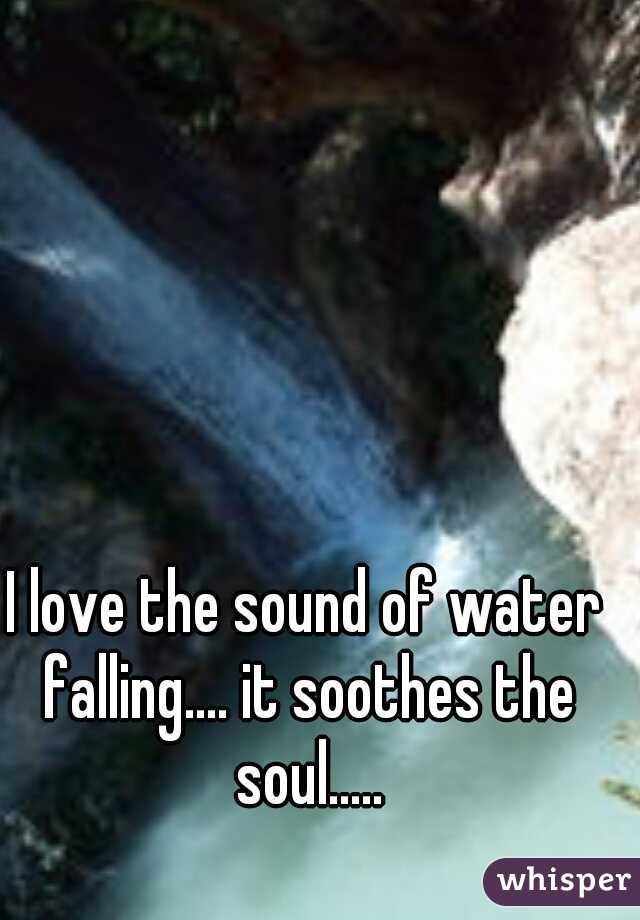 I love the sound of water falling.... it soothes the soul.....