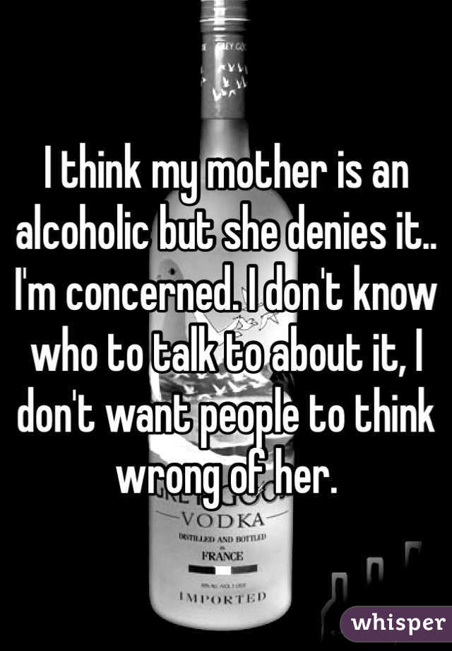 I think my mother is an alcoholic but she denies it.. I'm concerned. I don't know who to talk to about it, I don't want people to think wrong of her.