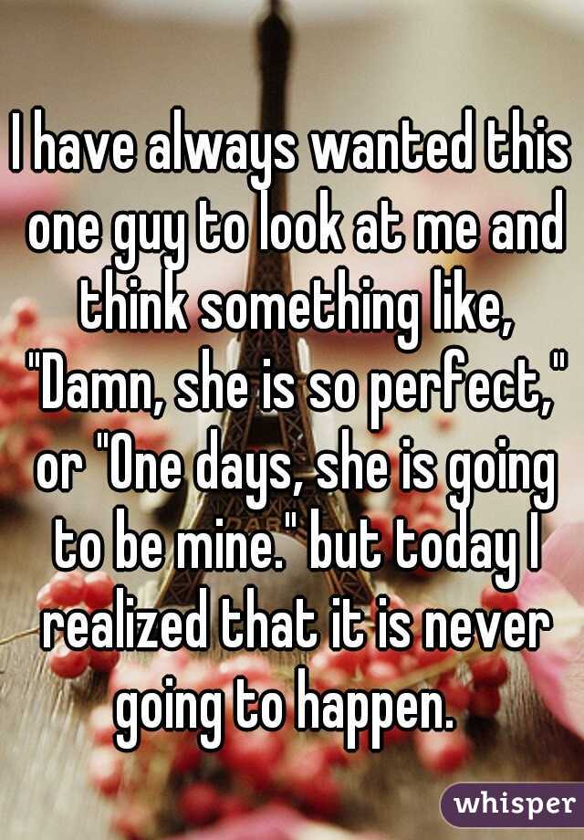 I have always wanted this one guy to look at me and think something like, "Damn, she is so perfect," or "One days, she is going to be mine." but today I realized that it is never going to happen.  