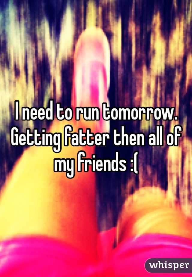 I need to run tomorrow. Getting fatter then all of my friends :(