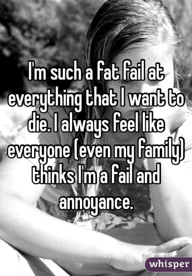 I'm such a fat fail at everything that I want to die. I always feel like everyone (even my family) thinks I'm a fail and annoyance.