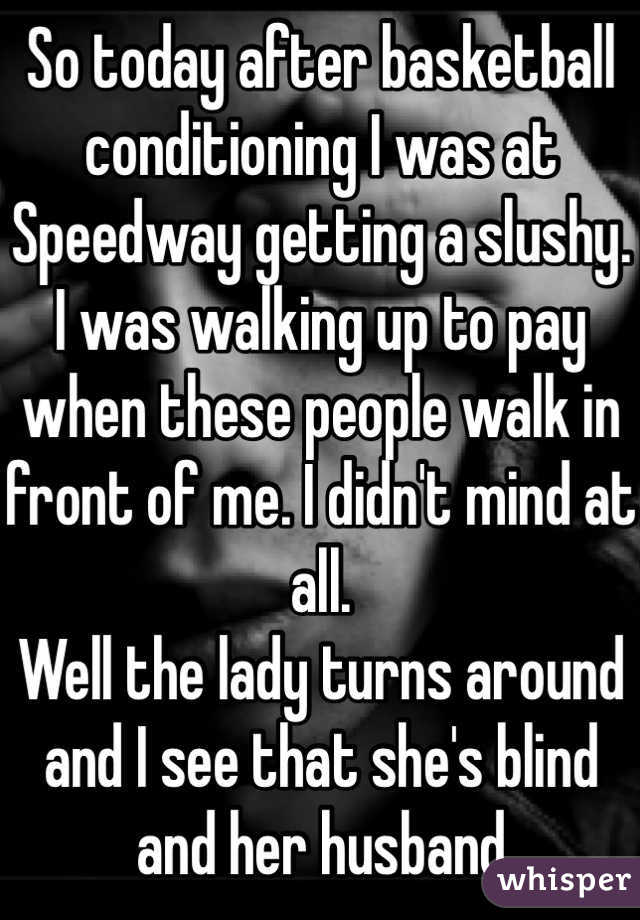 So today after basketball conditioning I was at Speedway getting a slushy. 
I was walking up to pay when these people walk in front of me. I didn't mind at all. 
Well the lady turns around and I see that she's blind and her husband