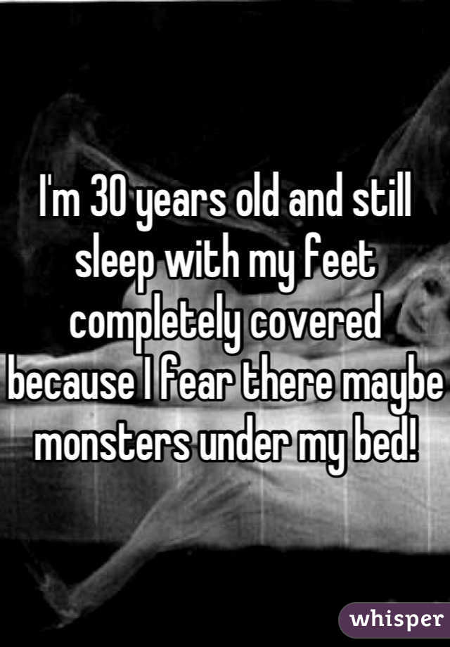 I'm 30 years old and still sleep with my feet completely covered because I fear there maybe monsters under my bed!