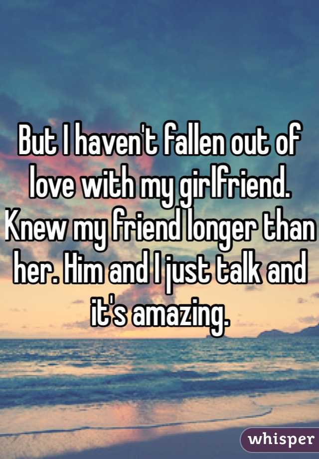 But I haven't fallen out of love with my girlfriend. Knew my friend longer than her. Him and I just talk and it's amazing.