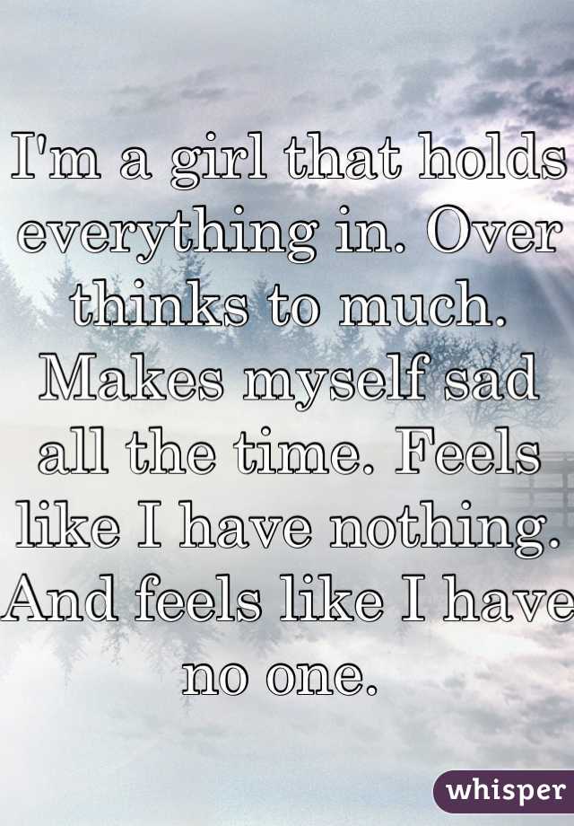 I'm a girl that holds everything in. Over thinks to much. Makes myself sad all the time. Feels like I have nothing. And feels like I have no one. 