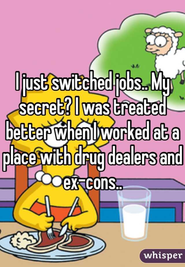 I just switched jobs.. My secret? I was treated better when I worked at a place with drug dealers and ex-cons..