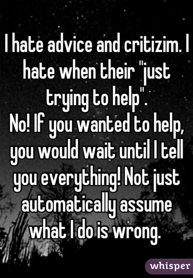 I hate advice and critizim. I hate when their "just trying to help".
No! If you wanted to help, you would wait until I tell you everything! Not just automatically assume what I do is wrong. 