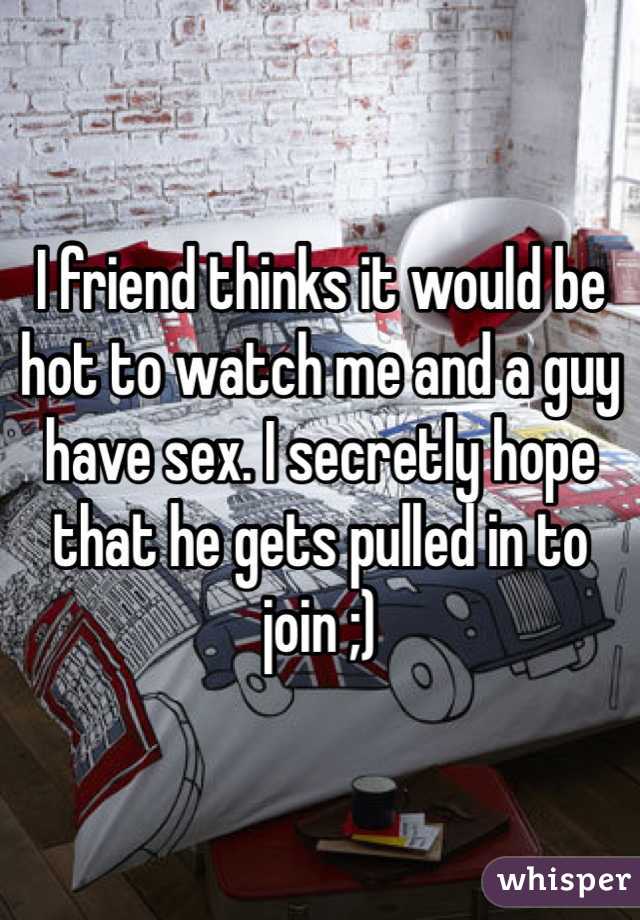 I friend thinks it would be hot to watch me and a guy have sex. I secretly hope that he gets pulled in to join ;)