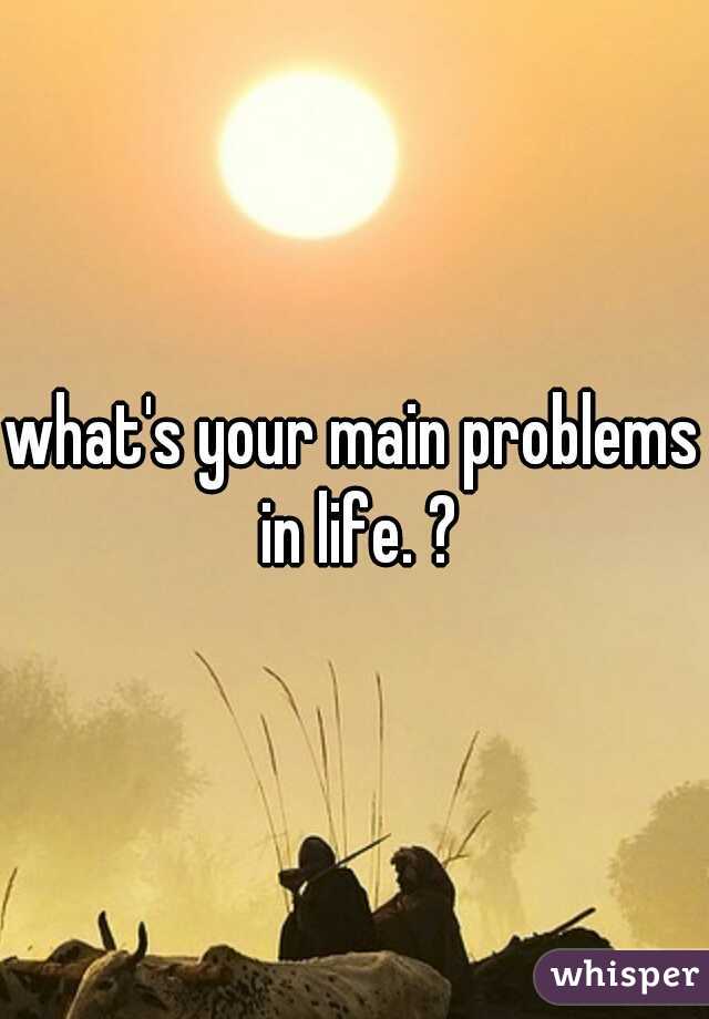 what's your main problems in life. ?