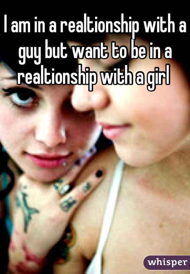 I am in a realtionship with a guy but want to be in a realtionship with a girl 