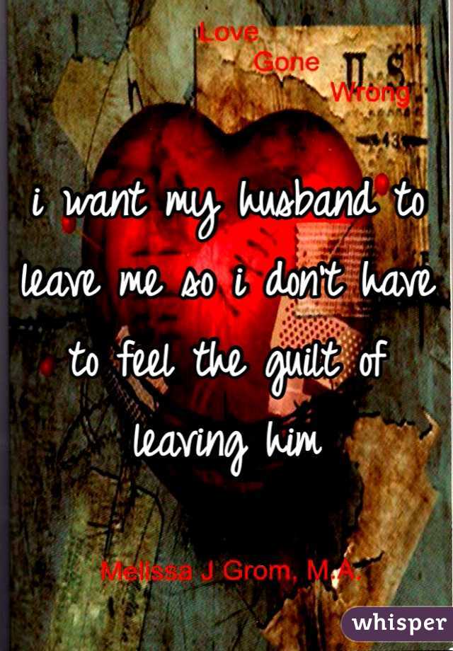 i want my husband to leave me so i don't have to feel the guilt of leaving him