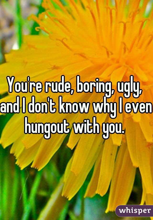 You're rude, boring, ugly, and I don't know why I even hungout with you. 