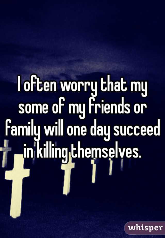 I often worry that my some of my friends or family will one day succeed in killing themselves.