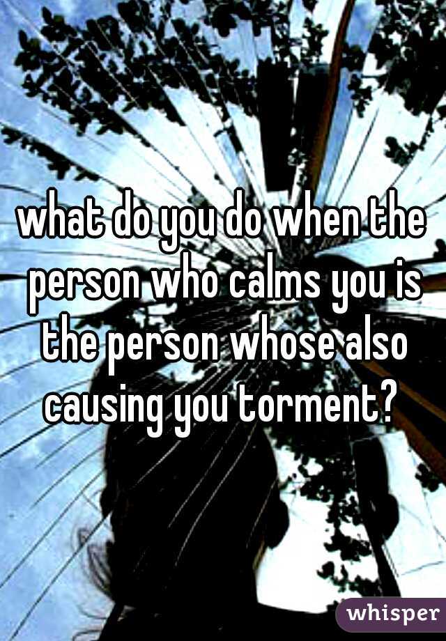 what do you do when the person who calms you is the person whose also causing you torment? 