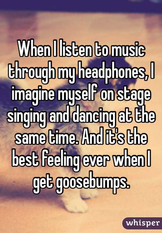 When I listen to music through my headphones, I imagine myself on stage singing and dancing at the same time. And it's the best feeling ever when I get goosebumps.
