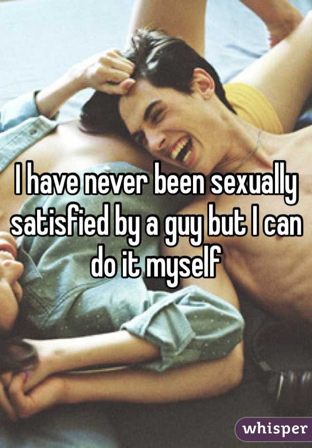 I have never been sexually satisfied by a guy but I can do it myself